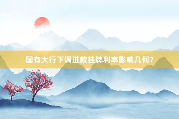 国有大行下调进款挂牌利率影响几何？