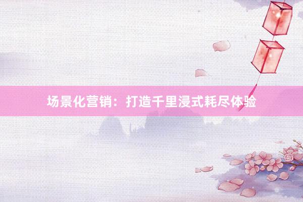 场景化营销：打造千里浸式耗尽体验